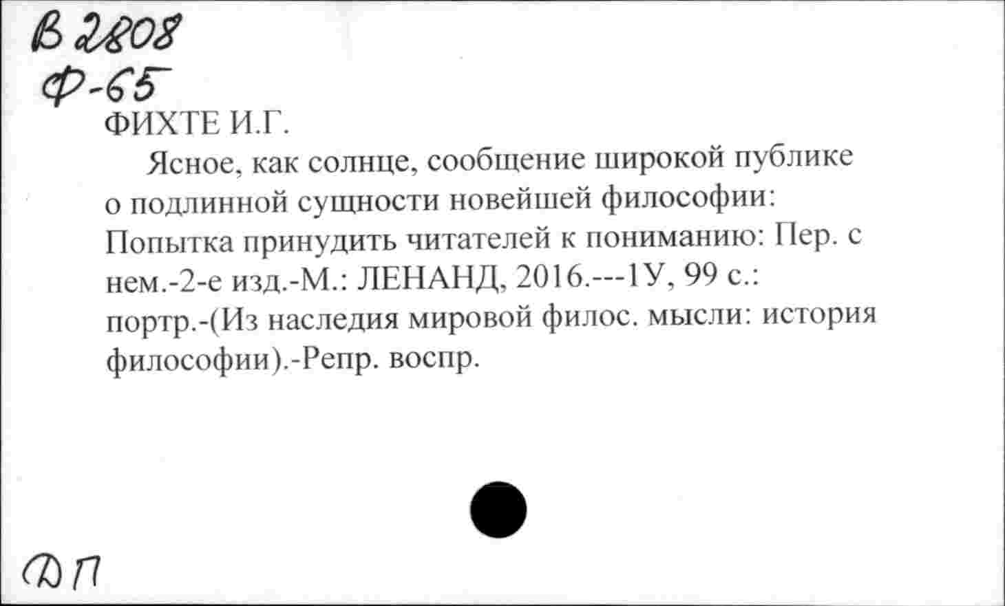 ﻿
ФИХТЕ И.Г.
Ясное, как солнце, сообщение широкой публике о подлинной сущности новейшей философии: Попытка принудить читателей к пониманию: Пер. с нем.-2-е изд.-М.: ЛЕНАНД, 2016.—1У, 99 с.: портр.-(Из наследия мировой филос. мысли: история философии).-Репр. воспр.
О)П